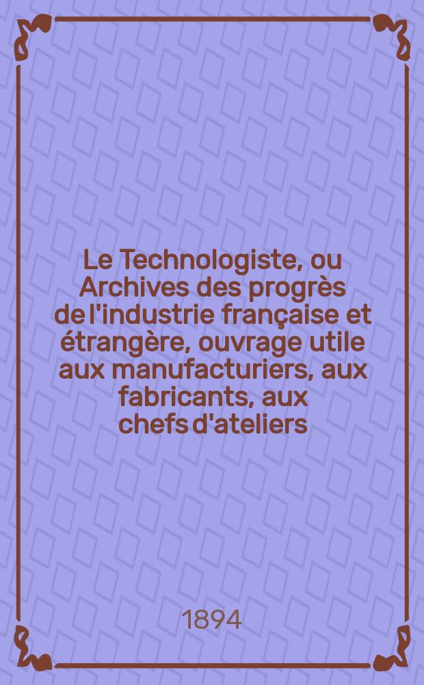 Le Technologiste, ou Archives des progrès de l'industrie française et étrangère, ouvrage utile aux manufacturiers, aux fabricants, aux chefs d'ateliers, aux ingénieurs, aux mécaniciens, aux artistes, aux ouvriers. Année56 1894, T.17, №312