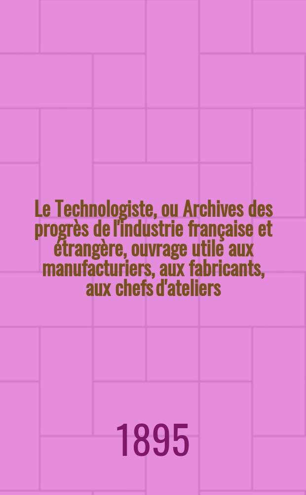 Le Technologiste, ou Archives des progrès de l'industrie française et étrangère, ouvrage utile aux manufacturiers, aux fabricants, aux chefs d'ateliers, aux ingénieurs, aux mécaniciens, aux artistes, aux ouvriers. Année57 1895, T.18, №322
