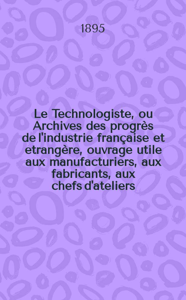 Le Technologiste, ou Archives des progrès de l'industrie française et étrangère, ouvrage utile aux manufacturiers, aux fabricants, aux chefs d'ateliers, aux ingénieurs, aux mécaniciens, aux artistes, aux ouvriers. Année57 1895, T.18, №331