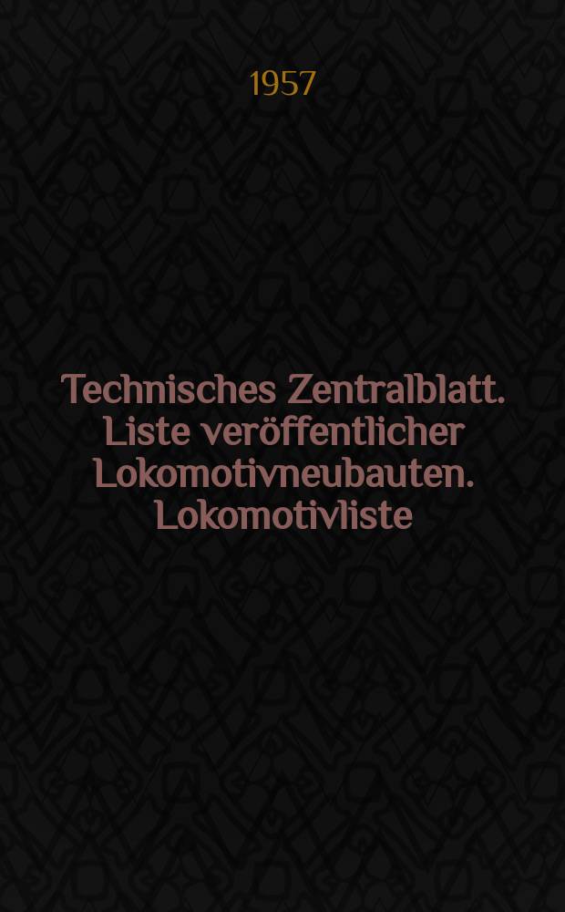 Technisches Zentralblatt. Liste veröffentlicher Lokomotivneubauten. Lokomotivliste : Abteilung Maschinenwesen : Bearb. im Inst. für Schienenfahrzeuge