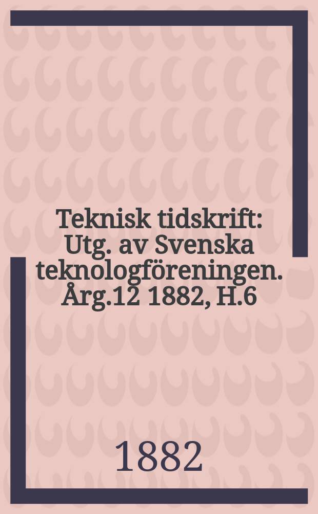 Teknisk tidskrift : Utg. av Svenska teknologföreningen. Årg.12 1882, H.6