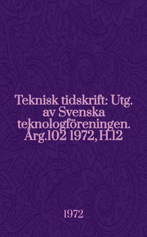Teknisk tidskrift : Utg. av Svenska teknologföreningen. Årg.102 1972, H.12