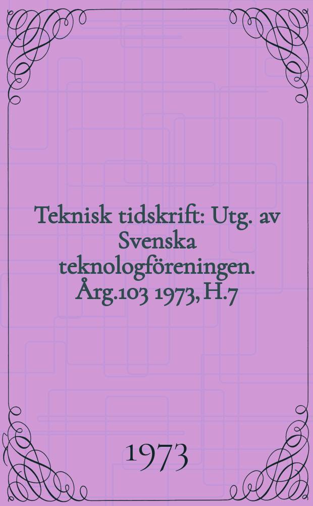 Teknisk tidskrift : Utg. av Svenska teknologföreningen. Årg.103 1973, H.7