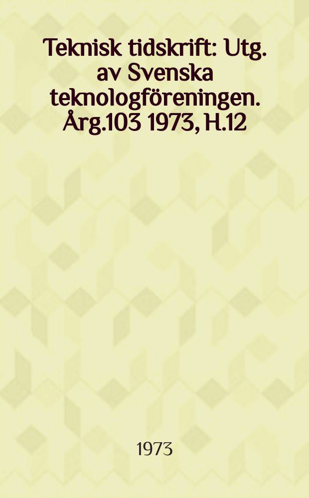 Teknisk tidskrift : Utg. av Svenska teknologföreningen. Årg.103 1973, H.12