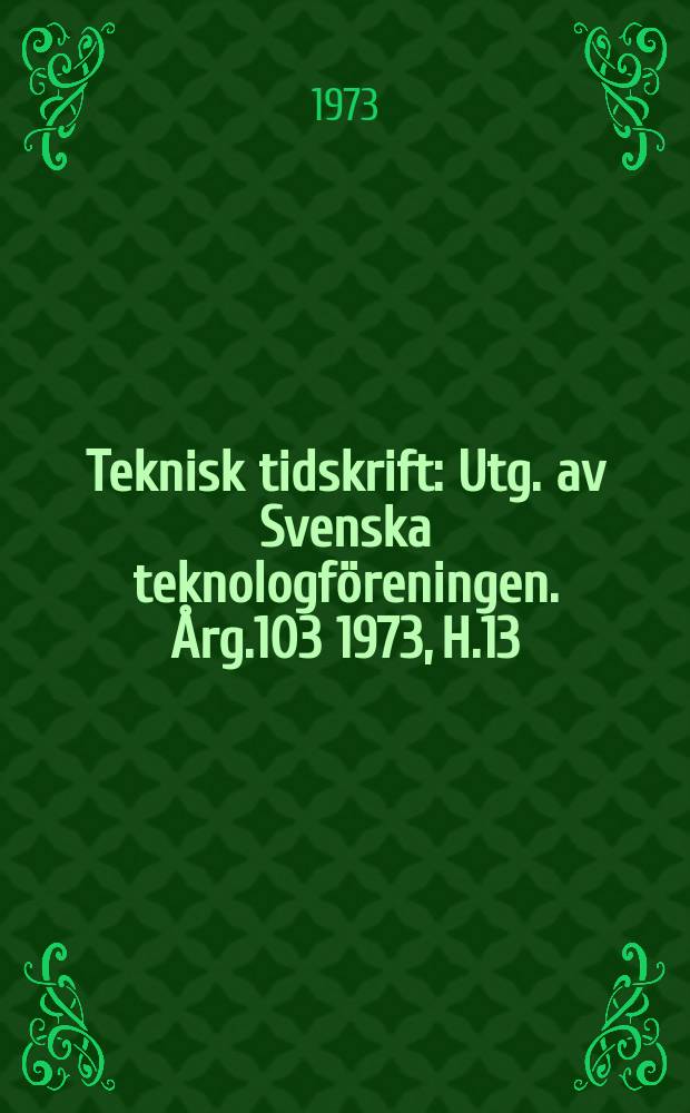 Teknisk tidskrift : Utg. av Svenska teknologf&ouml;reningen. &Aring;rg.103 1973, H.13