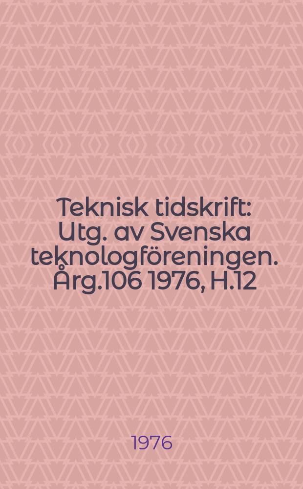 Teknisk tidskrift : Utg. av Svenska teknologf&ouml;reningen. &Aring;rg.106 1976, H.12