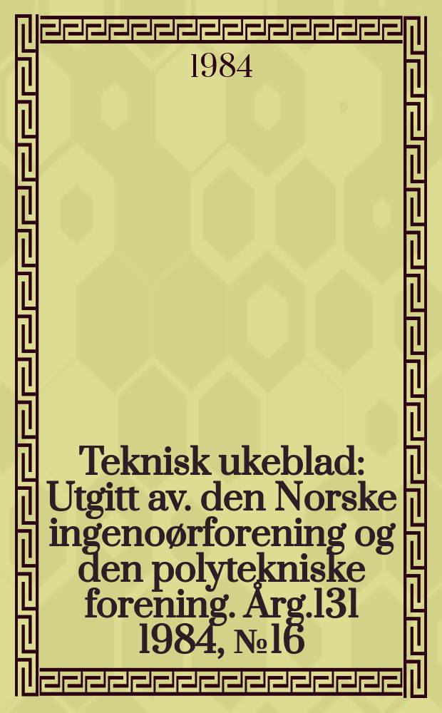 Teknisk ukeblad : Utgitt av. den Norske ingeno&oslash;rforening og den polytekniske forening. [&Aring;rg.131] 1984, №16