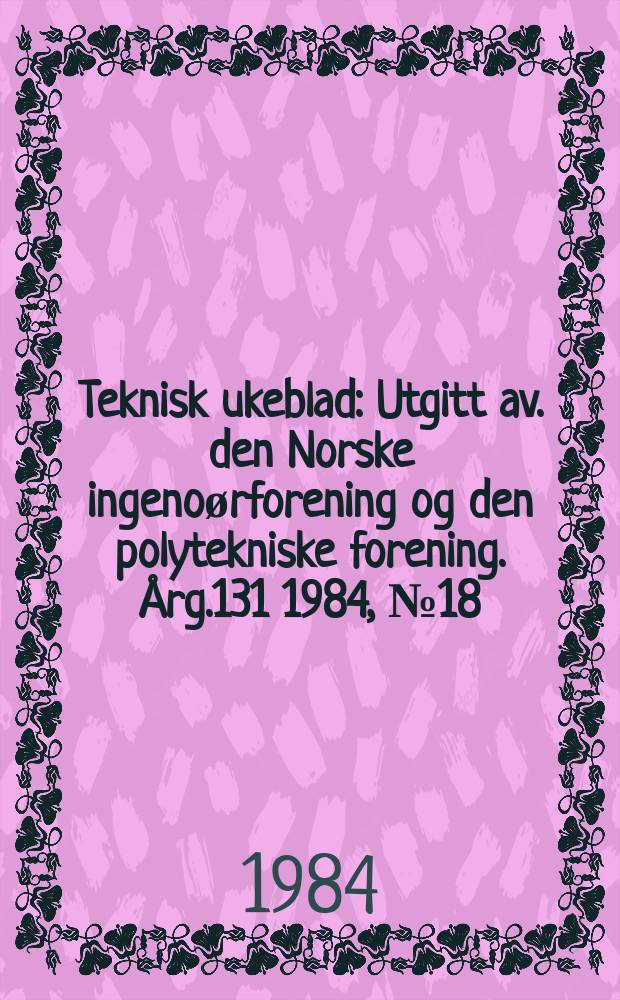 Teknisk ukeblad : Utgitt av. den Norske ingeno&oslash;rforening og den polytekniske forening. [&Aring;rg.131] 1984, №18
