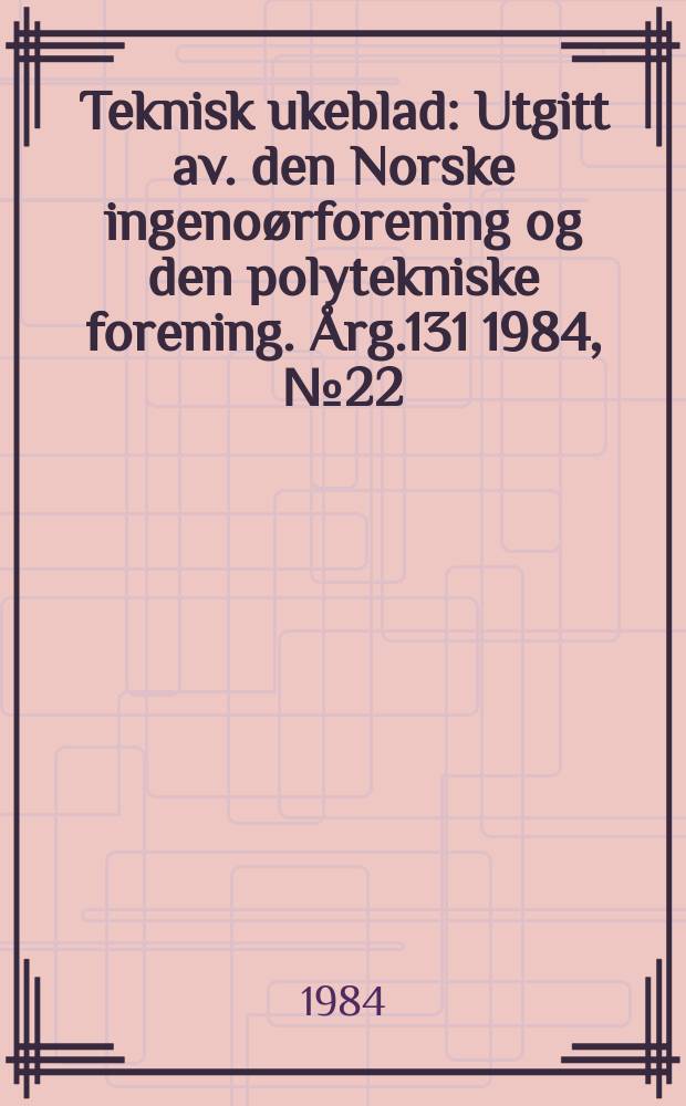 Teknisk ukeblad : Utgitt av. den Norske ingenoørforening og den polytekniske forening. [Årg.131] 1984, №22