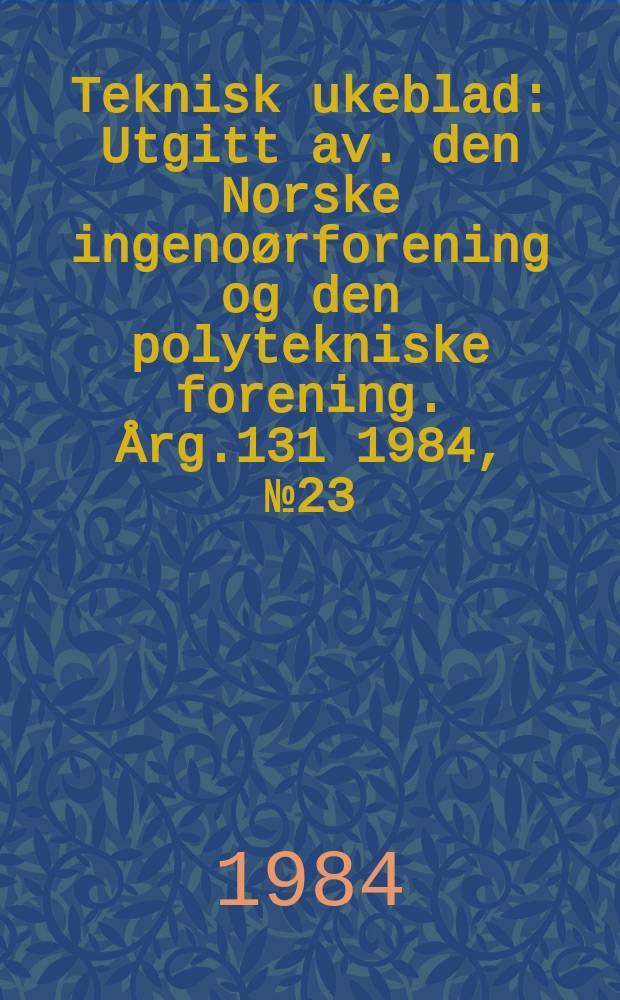 Teknisk ukeblad : Utgitt av. den Norske ingeno&oslash;rforening og den polytekniske forening. [&Aring;rg.131] 1984, №23