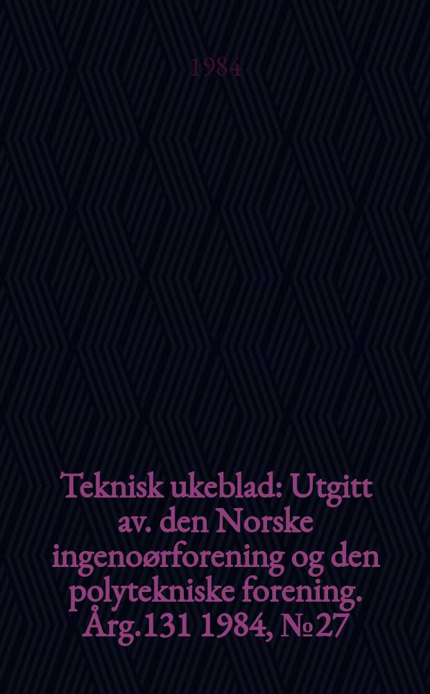 Teknisk ukeblad : Utgitt av. den Norske ingeno&oslash;rforening og den polytekniske forening. [&Aring;rg.131] 1984, №27