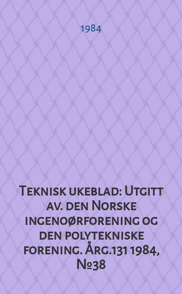 Teknisk ukeblad : Utgitt av. den Norske ingeno&oslash;rforening og den polytekniske forening. [&Aring;rg.131] 1984, №38