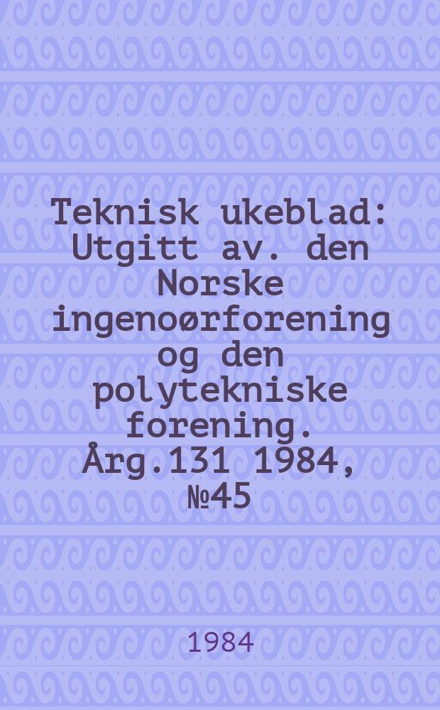 Teknisk ukeblad : Utgitt av. den Norske ingeno&oslash;rforening og den polytekniske forening. [&Aring;rg.131] 1984, №45
