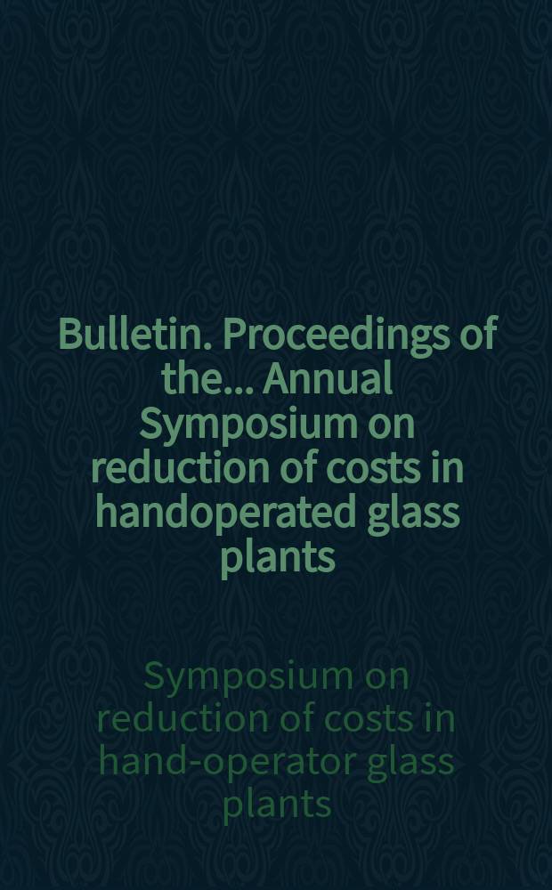 Bulletin. Proceedings of the ... Annual Symposium on reduction of costs in handoperated glass plants