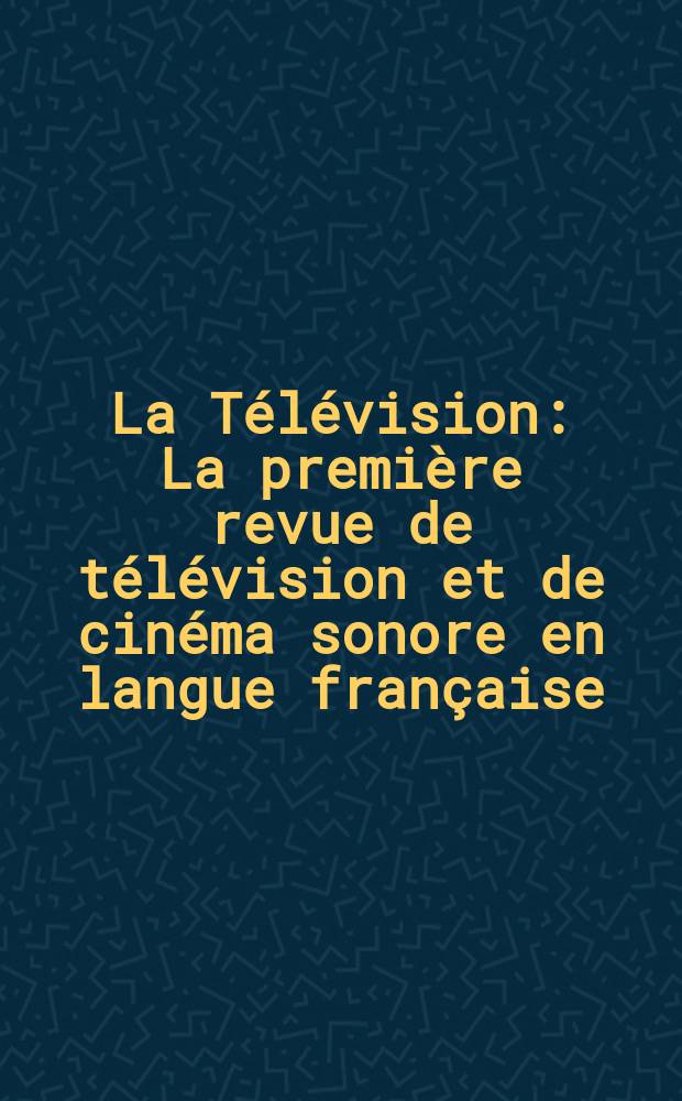 La Télévision : La première revue de télévision et de cinéma sonore en langue française : Revue mensuelle de photo télégraphie et de télévision : Organe de l'Association française de télévision