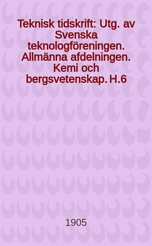Teknisk tidskrift : Utg. av Svenska teknologföreningen. Allmänna afdelningen. Kemi och bergsvetenskap. H.6