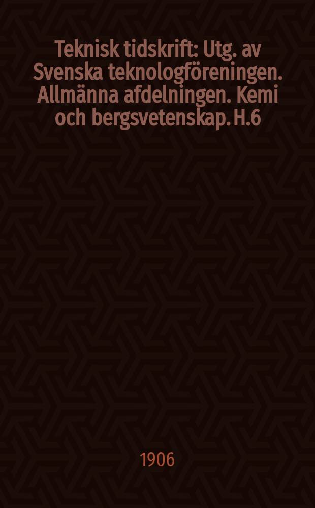 Teknisk tidskrift : Utg. av Svenska teknologföreningen. Allmänna afdelningen. Kemi och bergsvetenskap. H.6