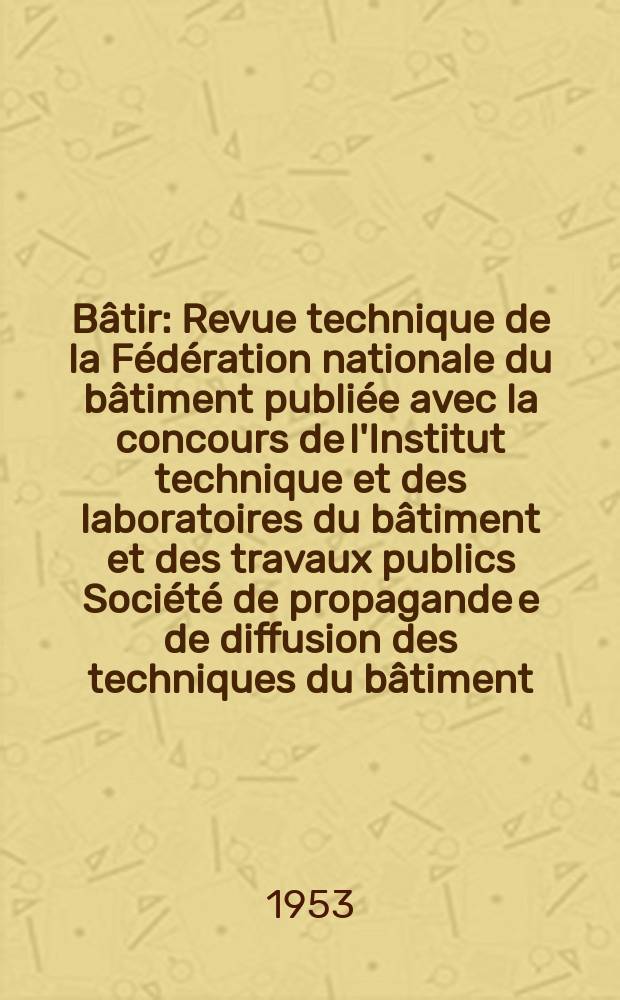 Bâtir : Revue technique de la Fédération nationale du bâtiment publiée avec la concours de l'Institut technique et des laboratoires du bâtiment et des travaux publics Société de propagande e de diffusion des techniques du bâtiment. 1953, №30