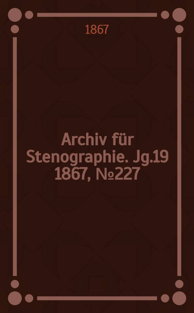 Archiv f&uuml;r Stenographie. [Jg.19] 1867, №227