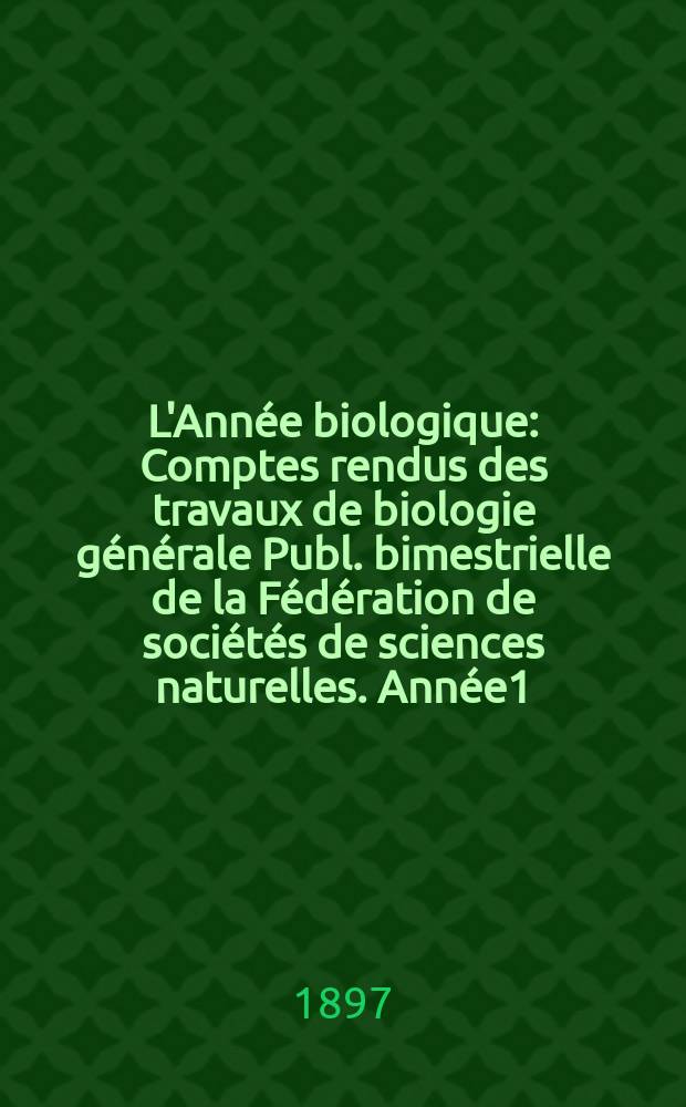 L'Année biologique : Comptes rendus des travaux de biologie générale Publ. bimestrielle de la Fédération de sociétés de sciences naturelles. Année1, 1895