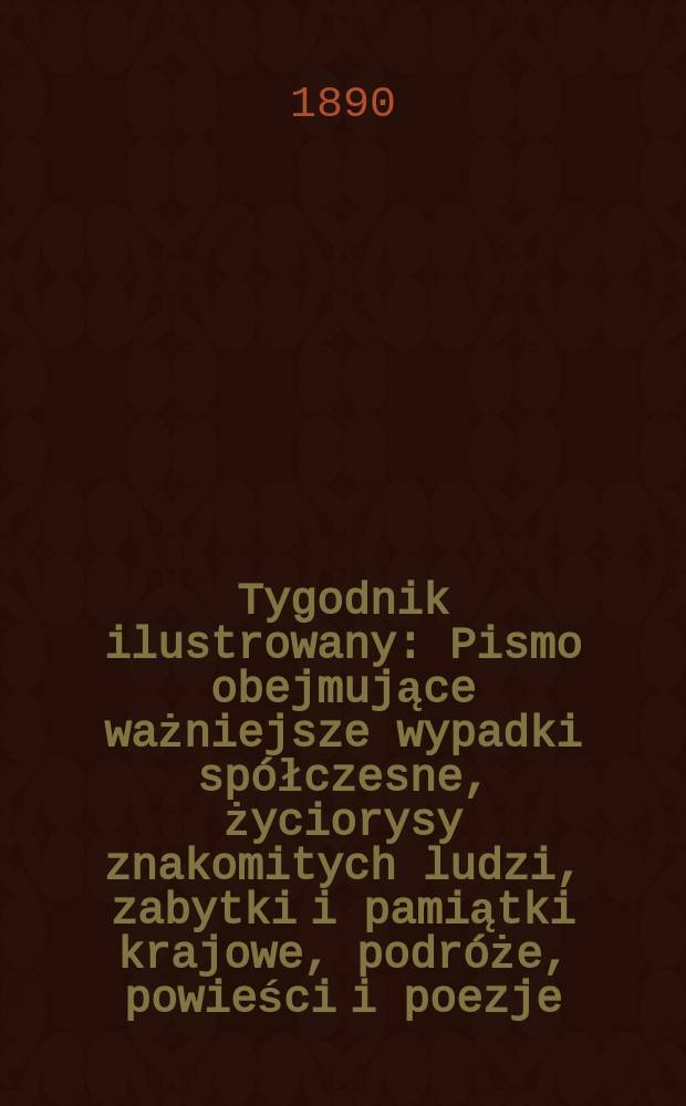 Tygodnik ilustrowany : Pismo obejmujące ważniejsze wypadki spółczesne, życiorysy znakomitych ludzi, zabytki i pamiątki krajowe, podróże, powieści i poezje, sprawozdania z dziedziny sztuk pięknych, piśmiennictwa nauk przyrodzonych, rolnictwa, przemysłu i wynalazków szkice obyczajowe i humorystyczne, typy ludowe, ubiory i kostiumy, archeologia i. t. d. Tygodnik ilustrowany
