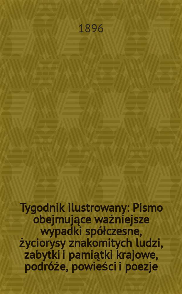 Tygodnik ilustrowany : Pismo obejmujące ważniejsze wypadki spółczesne, życiorysy znakomitych ludzi, zabytki i pamiątki krajowe, podróże, powieści i poezje, sprawozdania z dziedziny sztuk pięknych, piśmiennictwa nauk przyrodzonych, rolnictwa, przemysłu i wynalazków szkice obyczajowe i humorystyczne, typy ludowe, ubiory i kostiumy, archeologia i. t. d. 1896, №1(1889)