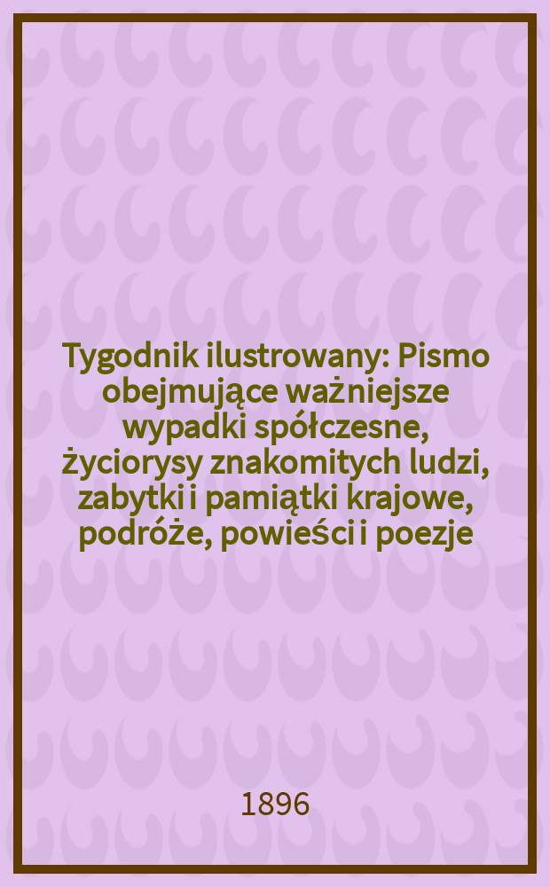 Tygodnik ilustrowany : Pismo obejmujące ważniejsze wypadki spółczesne, życiorysy znakomitych ludzi, zabytki i pamiątki krajowe, podróże, powieści i poezje, sprawozdania z dziedziny sztuk pięknych, piśmiennictwa nauk przyrodzonych, rolnictwa, przemysłu i wynalazków szkice obyczajowe i humorystyczne, typy ludowe, ubiory i kostiumy, archeologia i. t. d. 1896, №8(1896)