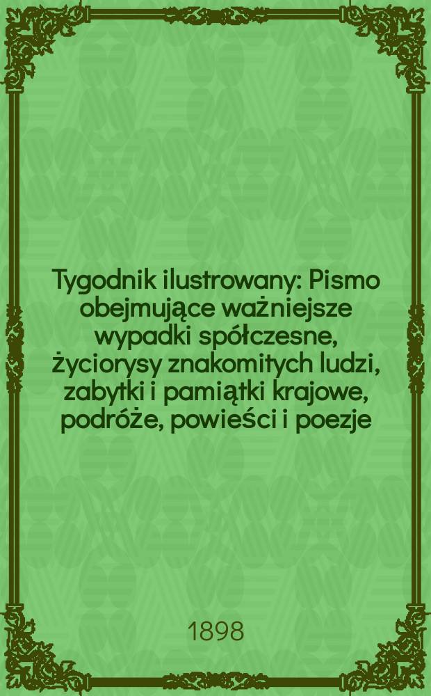 Tygodnik ilustrowany : Pismo obejmujące ważniejsze wypadki spółczesne, życiorysy znakomitych ludzi, zabytki i pamiątki krajowe, podróże, powieści i poezje, sprawozdania z dziedziny sztuk pięknych, piśmiennictwa nauk przyrodzonych, rolnictwa, przemysłu i wynalazków szkice obyczajowe i humorystyczne, typy ludowe, ubiory i kostiumy, archeologia i. t. d. 1898, №17(2009)