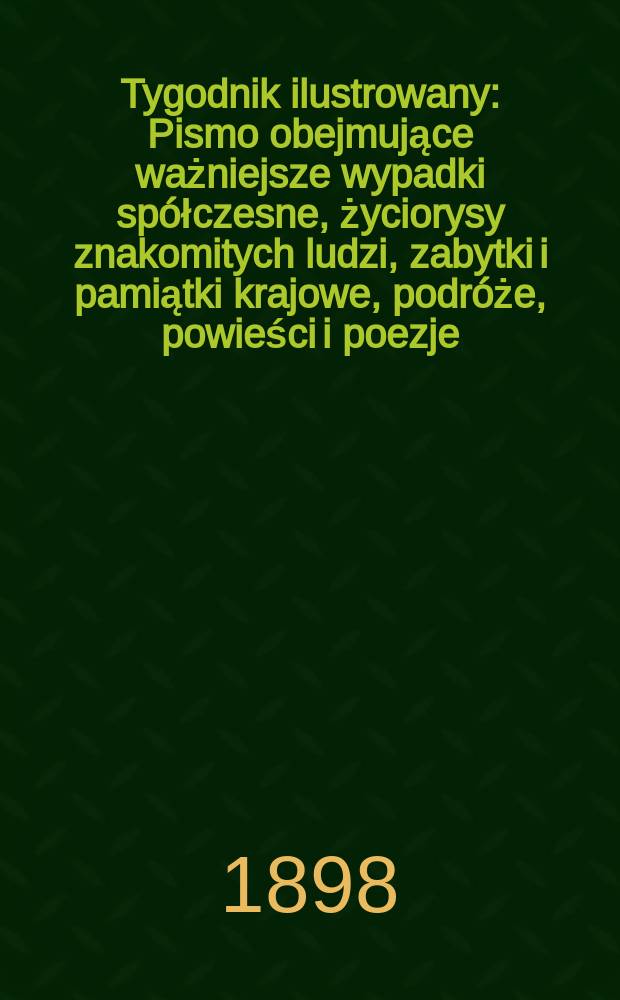 Tygodnik ilustrowany : Pismo obejmujące ważniejsze wypadki spółczesne, życiorysy znakomitych ludzi, zabytki i pamiątki krajowe, podróże, powieści i poezje, sprawozdania z dziedziny sztuk pięknych, piśmiennictwa nauk przyrodzonych, rolnictwa, przemysłu i wynalazków szkice obyczajowe i humorystyczne, typy ludowe, ubiory i kostiumy, archeologia i. t. d. 1898, №22(2014)