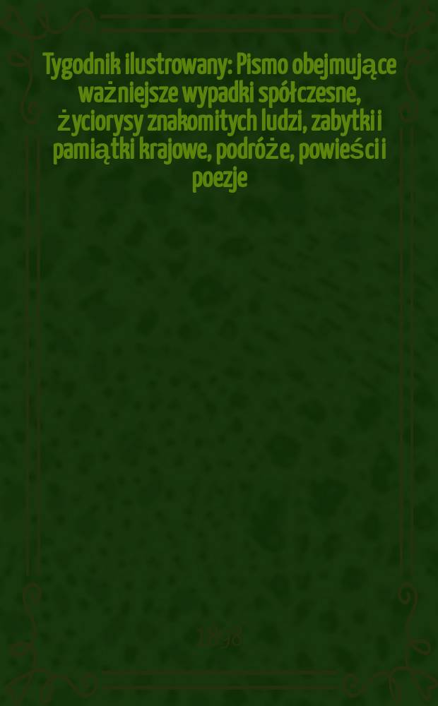 Tygodnik ilustrowany : Pismo obejmujące ważniejsze wypadki spółczesne, życiorysy znakomitych ludzi, zabytki i pamiątki krajowe, podróże, powieści i poezje, sprawozdania z dziedziny sztuk pięknych, piśmiennictwa nauk przyrodzonych, rolnictwa, przemysłu i wynalazków szkice obyczajowe i humorystyczne, typy ludowe, ubiory i kostiumy, archeologia i. t. d. 1898, №28(2020)