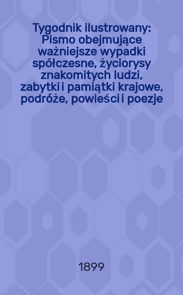 Tygodnik ilustrowany : Pismo obejmujące ważniejsze wypadki spółczesne, życiorysy znakomitych ludzi, zabytki i pamiątki krajowe, podróże, powieści i poezje, sprawozdania z dziedziny sztuk pięknych, piśmiennictwa nauk przyrodzonych, rolnictwa, przemysłu i wynalazków szkice obyczajowe i humorystyczne, typy ludowe, ubiory i kostiumy, archeologia i. t. d. 1899, №49(2093)