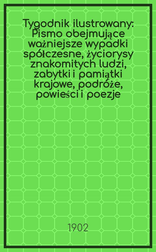 Tygodnik ilustrowany : Pismo obejmujące ważniejsze wypadki spółczesne, życiorysy znakomitych ludzi, zabytki i pamiątki krajowe, podróże, powieści i poezje, sprawozdania z dziedziny sztuk pięknych, piśmiennictwa nauk przyrodzonych, rolnictwa, przemysłu i wynalazków szkice obyczajowe i humorystyczne, typy ludowe, ubiory i kostiumy, archeologia i. t. d. 1902, №18(2219)