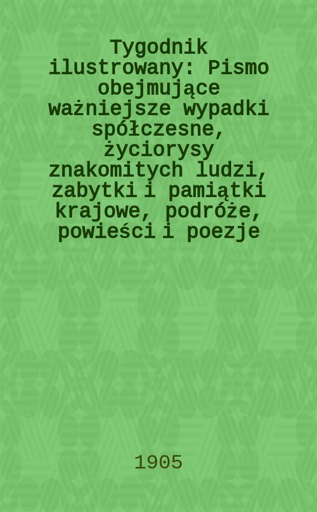 Tygodnik ilustrowany : Pismo obejmujące ważniejsze wypadki spółczesne, życiorysy znakomitych ludzi, zabytki i pamiątki krajowe, podróże, powieści i poezje, sprawozdania z dziedziny sztuk pięknych, piśmiennictwa nauk przyrodzonych, rolnictwa, przemysłu i wynalazków szkice obyczajowe i humorystyczne, typy ludowe, ubiory i kostiumy, archeologia i. t. d. 1905, №52(2408)