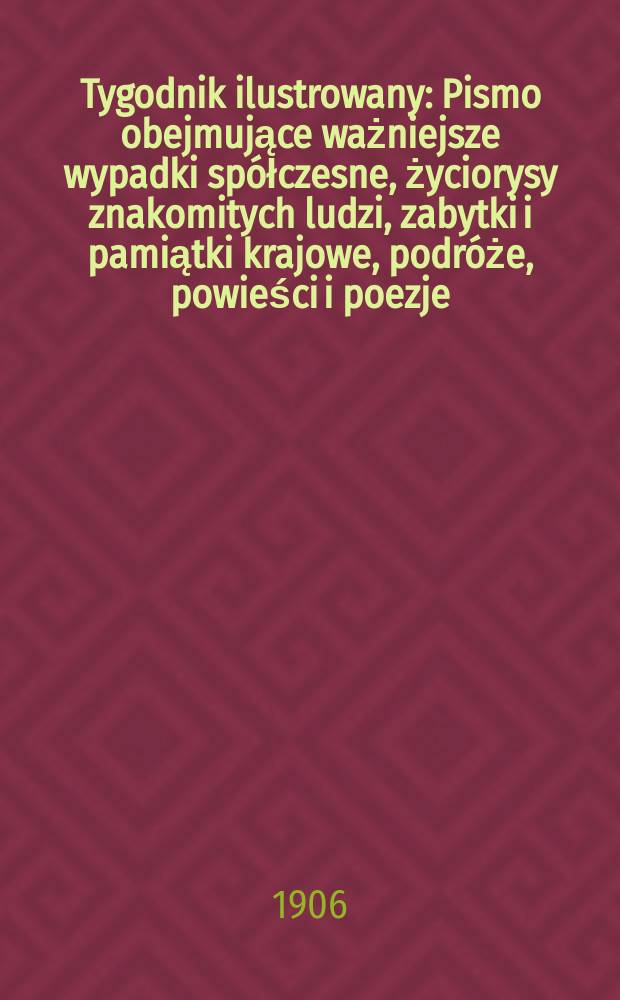 Tygodnik ilustrowany : Pismo obejmujące ważniejsze wypadki spółczesne, życiorysy znakomitych ludzi, zabytki i pamiątki krajowe, podróże, powieści i poezje, sprawozdania z dziedziny sztuk pięknych, piśmiennictwa nauk przyrodzonych, rolnictwa, przemysłu i wynalazków szkice obyczajowe i humorystyczne, typy ludowe, ubiory i kostiumy, archeologia i. t. d. 1906, №25(2433)