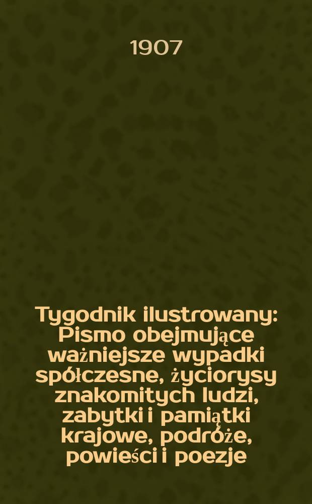 Tygodnik ilustrowany : Pismo obejmujące ważniejsze wypadki spółczesne, życiorysy znakomitych ludzi, zabytki i pamiątki krajowe, podróże, powieści i poezje, sprawozdania z dziedziny sztuk pięknych, piśmiennictwa nauk przyrodzonych, rolnictwa, przemysłu i wynalazków szkice obyczajowe i humorystyczne, typy ludowe, ubiory i kostiumy, archeologia i. t. d. 1907, №3(2463)