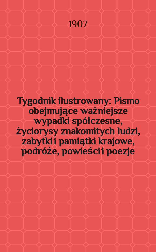 Tygodnik ilustrowany : Pismo obejmujące ważniejsze wypadki spółczesne, życiorysy znakomitych ludzi, zabytki i pamiątki krajowe, podróże, powieści i poezje, sprawozdania z dziedziny sztuk pięknych, piśmiennictwa nauk przyrodzonych, rolnictwa, przemysłu i wynalazków szkice obyczajowe i humorystyczne, typy ludowe, ubiory i kostiumy, archeologia i. t. d. 1907, №34(2494)