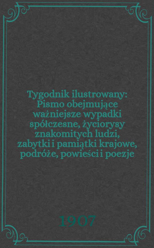 Tygodnik ilustrowany : Pismo obejmujące ważniejsze wypadki spółczesne, życiorysy znakomitych ludzi, zabytki i pamiątki krajowe, podróże, powieści i poezje, sprawozdania z dziedziny sztuk pięknych, piśmiennictwa nauk przyrodzonych, rolnictwa, przemysłu i wynalazków szkice obyczajowe i humorystyczne, typy ludowe, ubiory i kostiumy, archeologia i. t. d. 1907, №45(2505)
