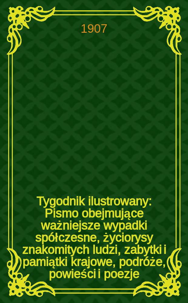 Tygodnik ilustrowany : Pismo obejmujące ważniejsze wypadki spółczesne, życiorysy znakomitych ludzi, zabytki i pamiątki krajowe, podróże, powieści i poezje, sprawozdania z dziedziny sztuk pięknych, piśmiennictwa nauk przyrodzonych, rolnictwa, przemysłu i wynalazków szkice obyczajowe i humorystyczne, typy ludowe, ubiory i kostiumy, archeologia i. t. d. 1907, №46(2506)