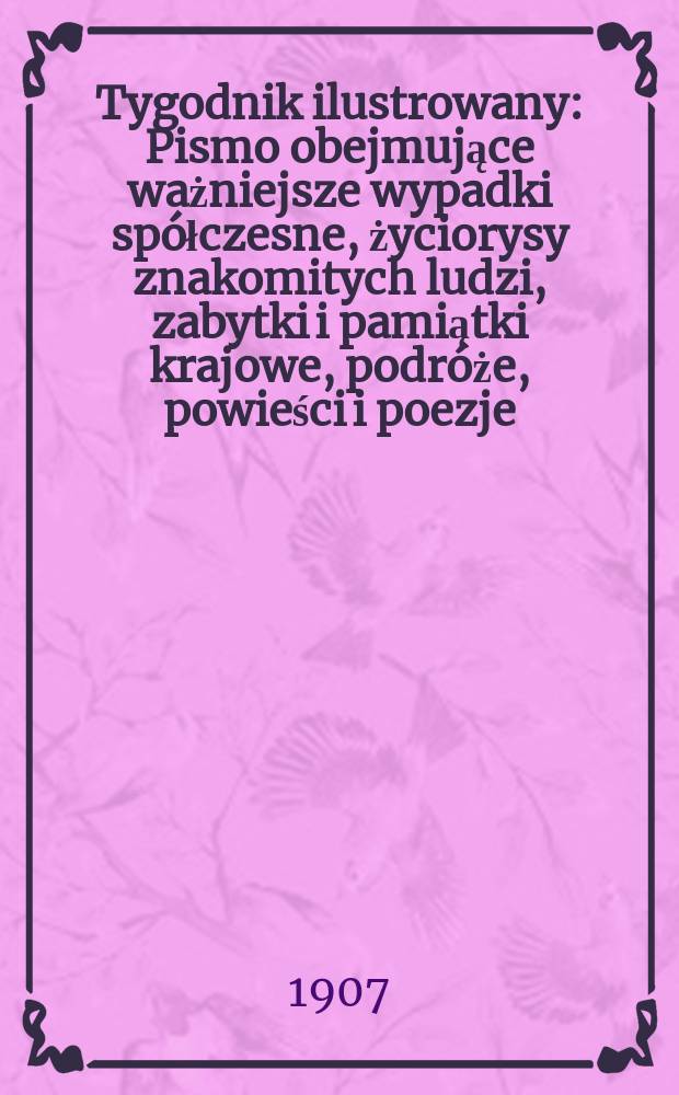 Tygodnik ilustrowany : Pismo obejmujące ważniejsze wypadki spółczesne, życiorysy znakomitych ludzi, zabytki i pamiątki krajowe, podróże, powieści i poezje, sprawozdania z dziedziny sztuk pięknych, piśmiennictwa nauk przyrodzonych, rolnictwa, przemysłu i wynalazków szkice obyczajowe i humorystyczne, typy ludowe, ubiory i kostiumy, archeologia i. t. d. 1907, №47(2507)