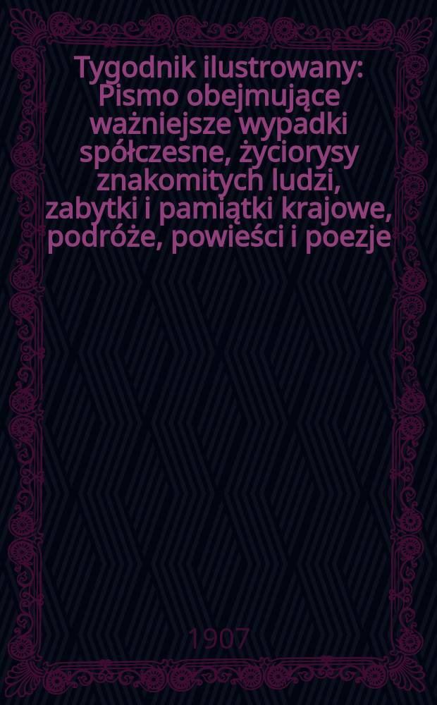 Tygodnik ilustrowany : Pismo obejmujące ważniejsze wypadki spółczesne, życiorysy znakomitych ludzi, zabytki i pamiątki krajowe, podróże, powieści i poezje, sprawozdania z dziedziny sztuk pięknych, piśmiennictwa nauk przyrodzonych, rolnictwa, przemysłu i wynalazków szkice obyczajowe i humorystyczne, typy ludowe, ubiory i kostiumy, archeologia i. t. d. 1907, №48(2508)