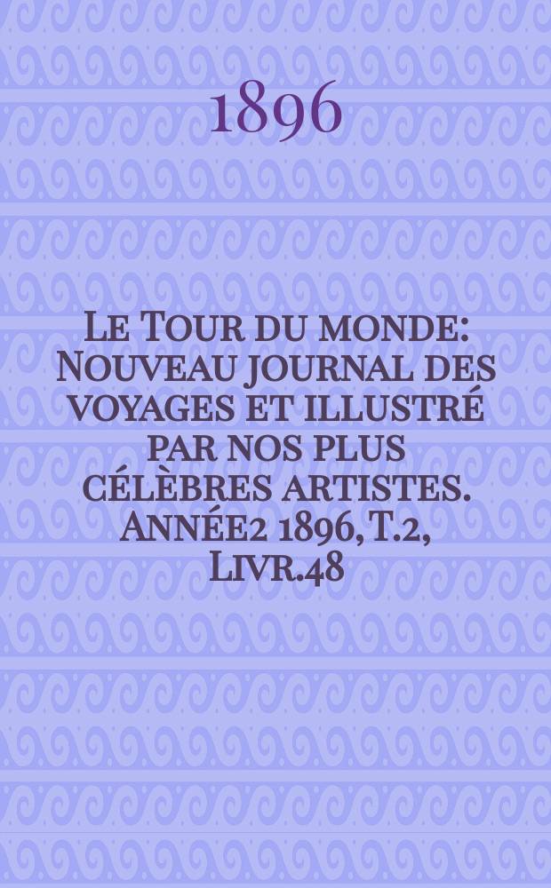 Le Tour du monde : Nouveau journal des voyages et illustr&eacute; par nos plus c&eacute;l&egrave;bres artistes. Ann&eacute;e2 1896, T.2, Livr.48