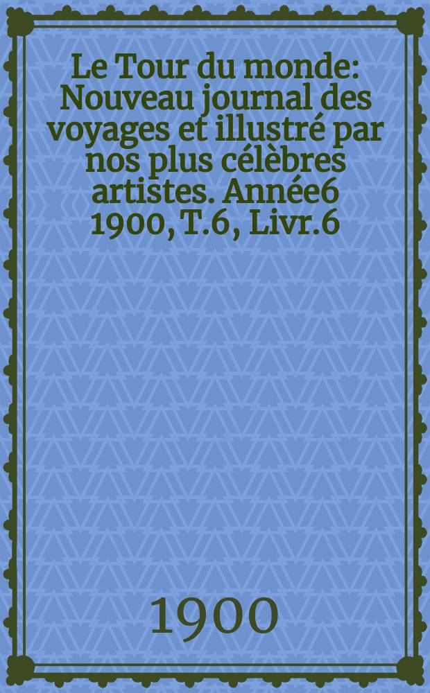 Le Tour du monde : Nouveau journal des voyages et illustr&eacute; par nos plus c&eacute;l&egrave;bres artistes. Ann&eacute;e6 1900, T.6, Livr.6