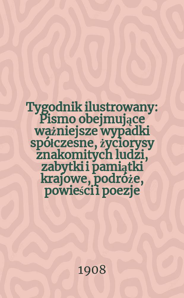 Tygodnik ilustrowany : Pismo obejmujące ważniejsze wypadki spółczesne, życiorysy znakomitych ludzi, zabytki i pamiątki krajowe, podróże, powieści i poezje, sprawozdania z dziedziny sztuk pięknych, piśmiennictwa nauk przyrodzonych, rolnictwa, przemysłu i wynalazków szkice obyczajowe i humorystyczne, typy ludowe, ubiory i kostiumy, archeologia i. t. d. 1908, №18(2530)