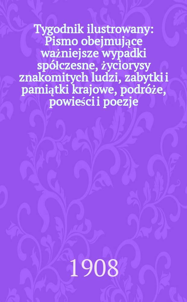 Tygodnik ilustrowany : Pismo obejmujące ważniejsze wypadki sp&oacute;łczesne, życiorysy znakomitych ludzi, zabytki i pamiątki krajowe, podr&oacute;że, powieści i poezje, sprawozdania z dziedziny sztuk pięknych, piśmiennictwa nauk przyrodzonych, rolnictwa, przemysłu i wynalazk&oacute;w szkice obyczajowe i humorystyczne, typy ludowe, ubiory i kostiumy, archeologia i. t. d. 1908, №44(2556)