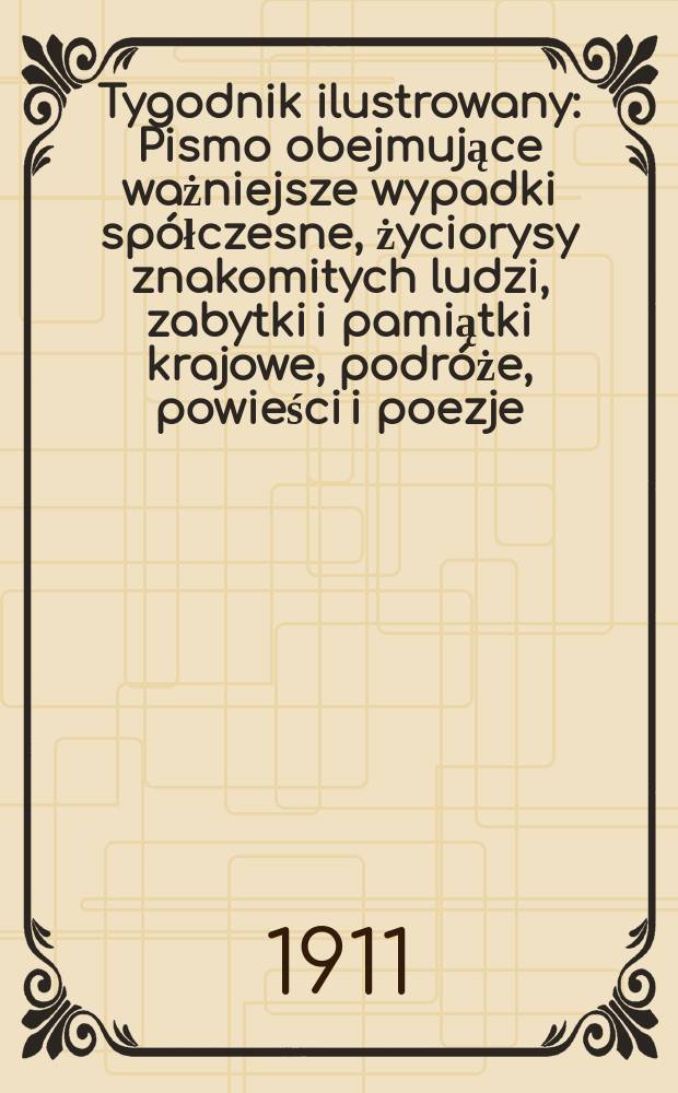 Tygodnik ilustrowany : Pismo obejmujące ważniejsze wypadki sp&oacute;łczesne, życiorysy znakomitych ludzi, zabytki i pamiątki krajowe, podr&oacute;że, powieści i poezje, sprawozdania z dziedziny sztuk pięknych, piśmiennictwa nauk przyrodzonych, rolnictwa, przemysłu i wynalazk&oacute;w szkice obyczajowe i humorystyczne, typy ludowe, ubiory i kostiumy, archeologia i. t. d. R.52 1911, №18(2686)