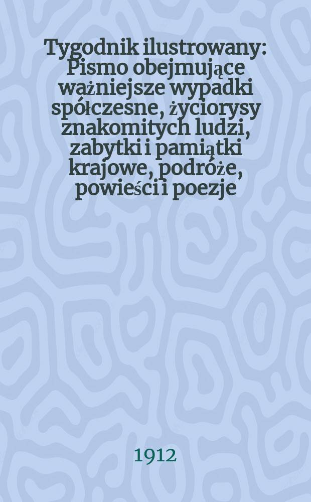 Tygodnik ilustrowany : Pismo obejmujące ważniejsze wypadki spółczesne, życiorysy znakomitych ludzi, zabytki i pamiątki krajowe, podróże, powieści i poezje, sprawozdania z dziedziny sztuk pięknych, piśmiennictwa nauk przyrodzonych, rolnictwa, przemysłu i wynalazków szkice obyczajowe i humorystyczne, typy ludowe, ubiory i kostiumy, archeologia i. t. d. R.53 1912, №31(2751)