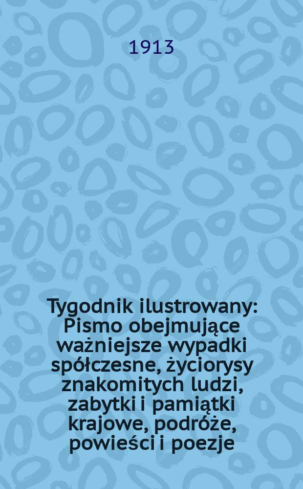 Tygodnik ilustrowany : Pismo obejmujące ważniejsze wypadki sp&oacute;łczesne, życiorysy znakomitych ludzi, zabytki i pamiątki krajowe, podr&oacute;że, powieści i poezje, sprawozdania z dziedziny sztuk pięknych, piśmiennictwa nauk przyrodzonych, rolnictwa, przemysłu i wynalazk&oacute;w szkice obyczajowe i humorystyczne, typy ludowe, ubiory i kostiumy, archeologia i. t. d. R.54 1913, №1(2773)