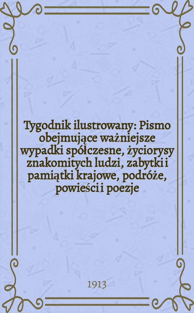 Tygodnik ilustrowany : Pismo obejmujące ważniejsze wypadki spółczesne, życiorysy znakomitych ludzi, zabytki i pamiątki krajowe, podróże, powieści i poezje, sprawozdania z dziedziny sztuk pięknych, piśmiennictwa nauk przyrodzonych, rolnictwa, przemysłu i wynalazków szkice obyczajowe i humorystyczne, typy ludowe, ubiory i kostiumy, archeologia i. t. d. R.54 1913, №16(2788)