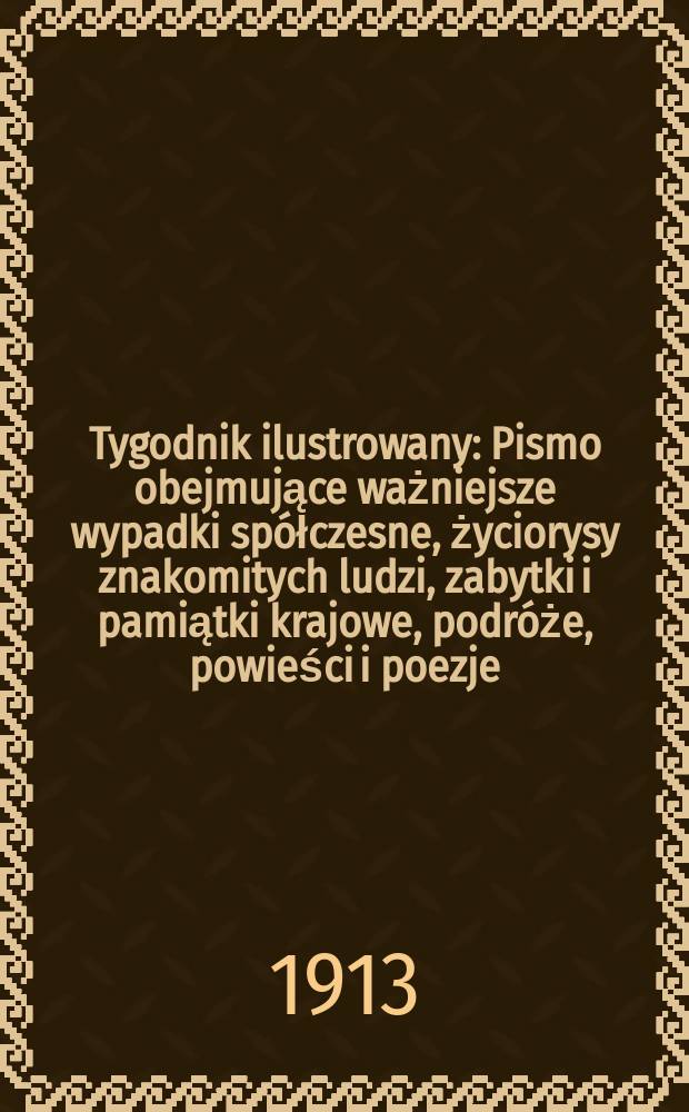 Tygodnik ilustrowany : Pismo obejmujące ważniejsze wypadki spółczesne, życiorysy znakomitych ludzi, zabytki i pamiątki krajowe, podróże, powieści i poezje, sprawozdania z dziedziny sztuk pięknych, piśmiennictwa nauk przyrodzonych, rolnictwa, przemysłu i wynalazków szkice obyczajowe i humorystyczne, typy ludowe, ubiory i kostiumy, archeologia i. t. d. R.54 1913, №49(2821)