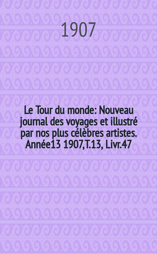 Le Tour du monde : Nouveau journal des voyages et illustr&eacute; par nos plus c&eacute;l&egrave;bres artistes. Ann&eacute;e13 1907, T.13, Livr.47